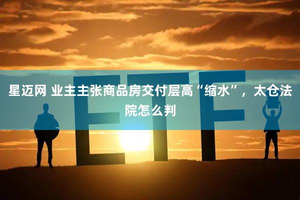 星迈网 业主主张商品房交付层高“缩水”，太仓法院怎么判