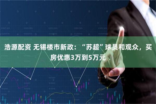 浩源配资 无锡楼市新政：“苏超”球员和观众，买房优惠3万到5万元