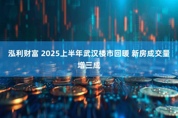泓利财富 2025上半年武汉楼市回暖 新房成交量增三成
