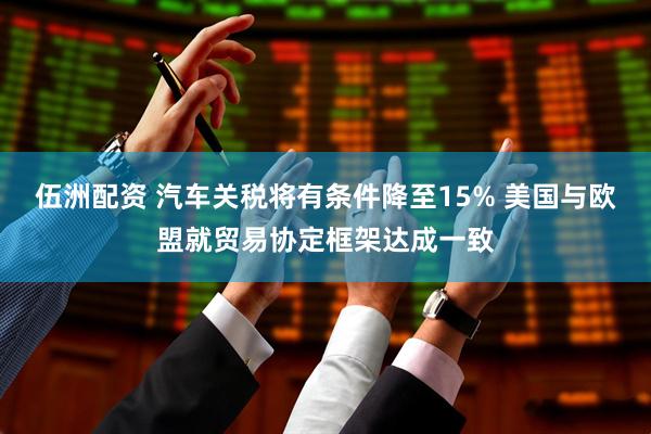 伍洲配资 汽车关税将有条件降至15% 美国与欧盟就贸易协定框架达成一致