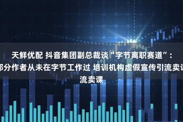 天鲜优配 抖音集团副总裁谈“字节离职赛道”：部分作者从未在字节工作过 培训机构虚假宣传引流卖课