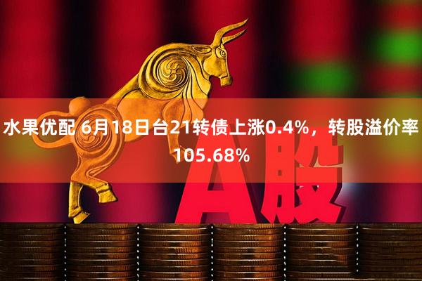水果优配 6月18日台21转债上涨0.4%，转股溢价率105.68%