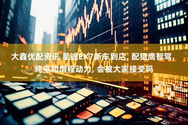 大鑫优配资讯 星途EX7新车到店, 配猎鹰智驾, 纯电和增程动力, 会被大家接受吗
